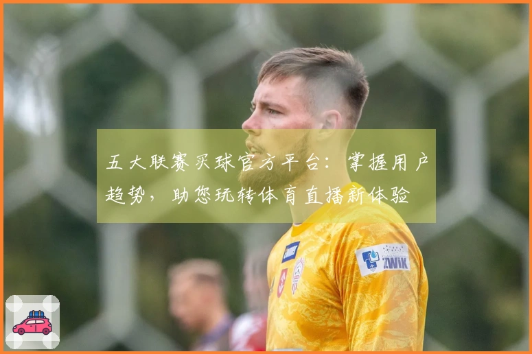 五大联赛买球官方平台：掌握用户趋势，助您玩转体育直播新体验